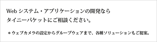 Webシステム・アプリケーションの開発なら
タイニーパケットにご相談ください。*ウェブカメラの設定からグループウェアまで、各種ソリューションもご提案。